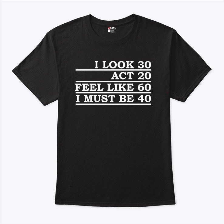 I look 30 act 20 feel like like 60 i must be 40 tshirt gallery